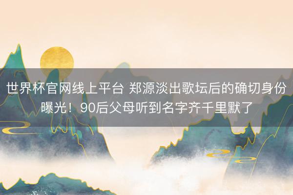 世界杯官网线上平台 郑源淡出歌坛后的确切身份曝光!90后父母听到名字齐千里默了