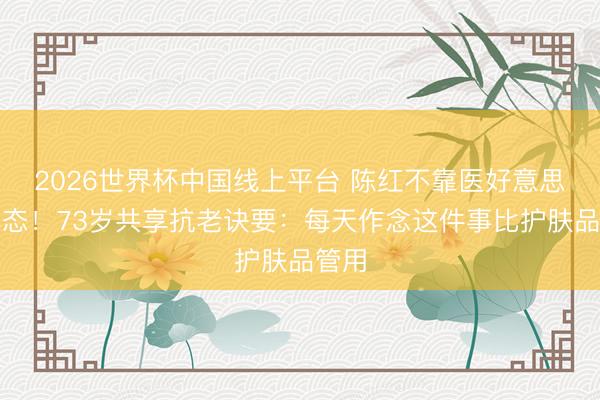 2026世界杯中国线上平台 陈红不靠医好意思靠心态！73岁共享抗老诀要：每天作念这件事比护肤品管用