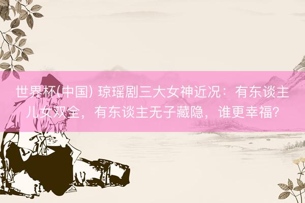 世界杯(中国) 琼瑶剧三大女神近况:有东谈主儿女双全,有东谈主无子藏隐,谁更幸福?