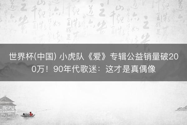世界杯(中国) 小虎队《爱》专辑公益销量破200万！90年代歌迷：这才是真偶像