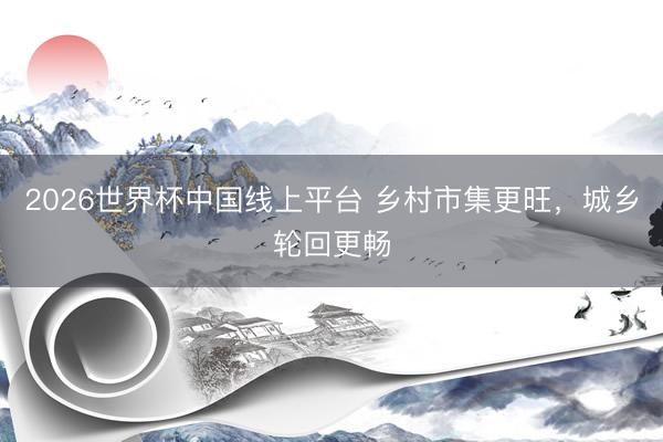 2026世界杯中国线上平台 乡村市集更旺，城乡轮回更畅