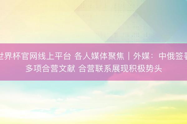 世界杯官网线上平台 各人媒体聚焦︱外媒：中俄签署多项合营文献 合营联系展现积极势头