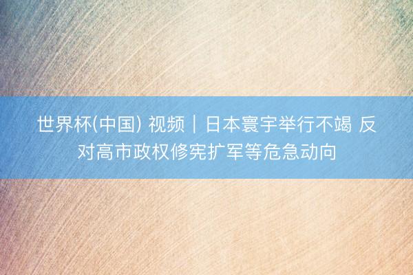 世界杯(中国) 视频｜日本寰宇举行不竭 反对高市政权修宪扩军等危急动向