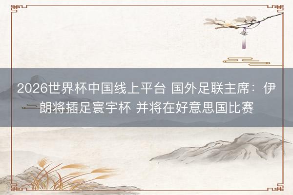 2026世界杯中国线上平台 国外足联主席：伊朗将插足寰宇杯 并将在好意思国比赛