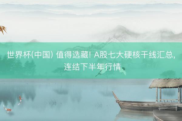 世界杯(中国) 值得选藏! A股七大硬核干线汇总， 连结下半年行情