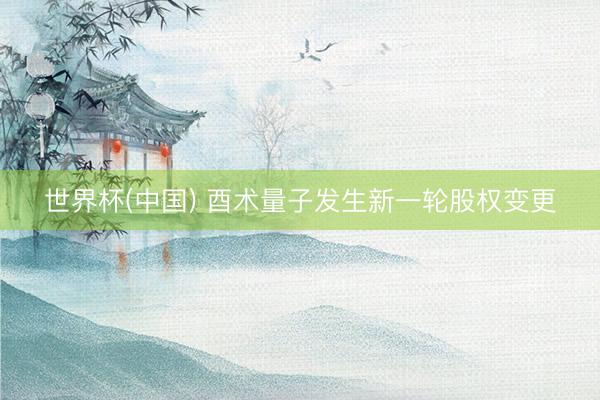 世界杯(中国) 酉术量子发生新一轮股权变更