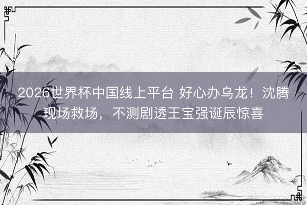 2026世界杯中国线上平台 好心办乌龙！沈腾现场救场，不测剧透王宝强诞辰惊喜