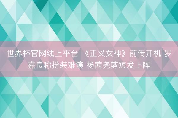 世界杯官网线上平台 《正义女神》前传开机 罗嘉良称扮装难演 杨茜尧剪短发上阵