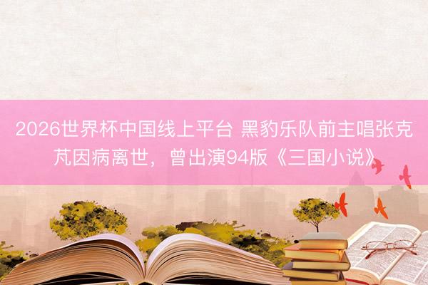 2026世界杯中国线上平台 黑豹乐队前主唱张克芃因病离世，曾出演94版《三国小说》