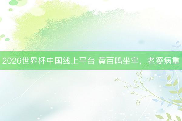 2026世界杯中国线上平台 黄百鸣坐牢，老婆病重