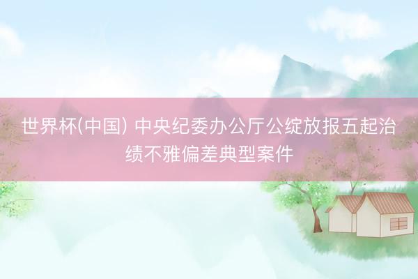 世界杯(中国) 中央纪委办公厅公绽放报五起治绩不雅偏差典型案件