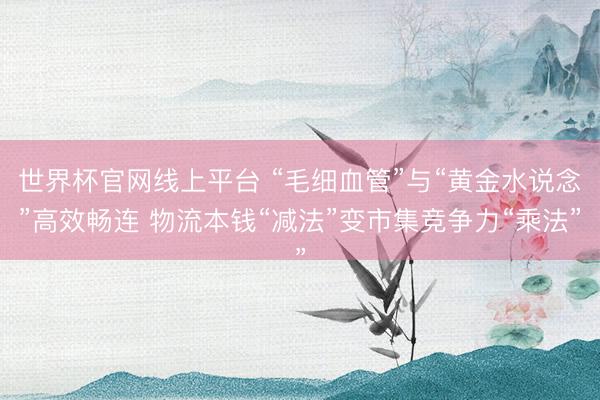 世界杯官网线上平台 “毛细血管”与“黄金水说念”高效畅连 物流本钱“减法”变市集竞争力“乘法”