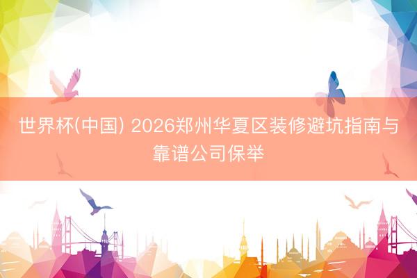 世界杯(中国) 2026郑州华夏区装修避坑指南与靠谱公司保举