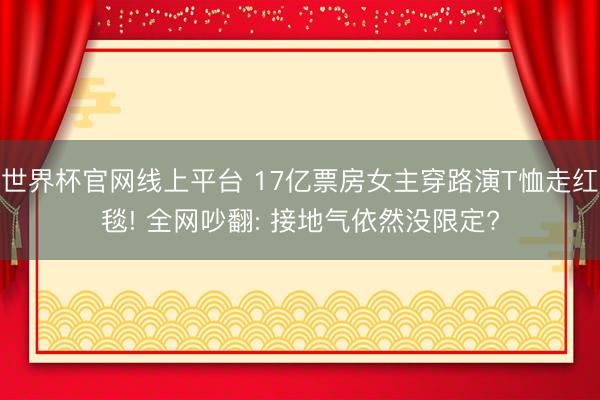 世界杯官网线上平台 17亿票房女主穿路演T恤走红毯! 全网吵翻: 接地气依然没限定?