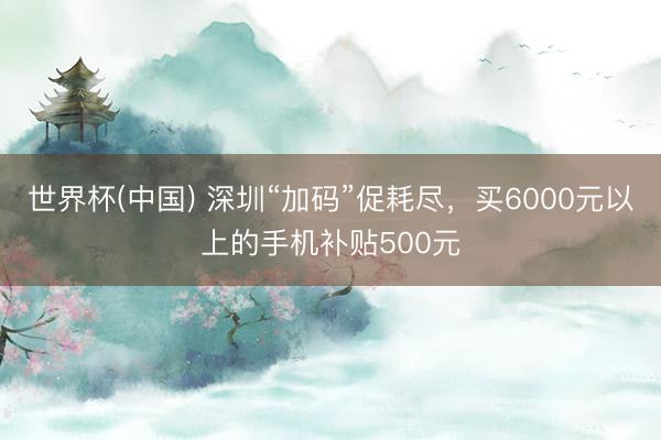 世界杯(中国) 深圳“加码”促耗尽，买6000元以上的手机补贴500元