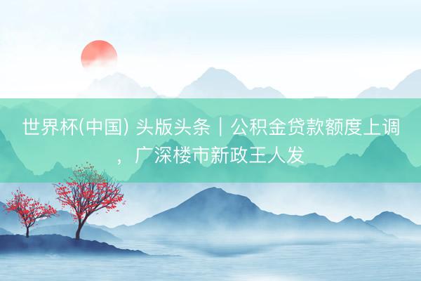 世界杯(中国) 头版头条｜公积金贷款额度上调，广深楼市新政王人发