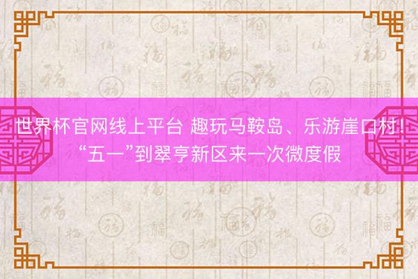 世界杯官网线上平台 趣玩马鞍岛、乐游崖口村！“五一”到翠亨新区来一次微度假