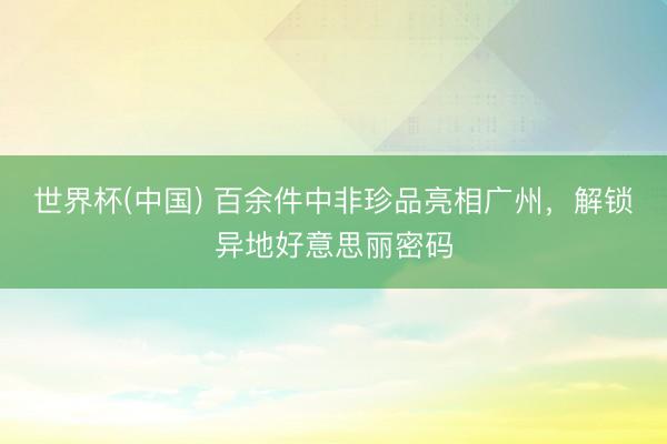 世界杯(中国) 百余件中非珍品亮相广州，解锁异地好意思丽密码
