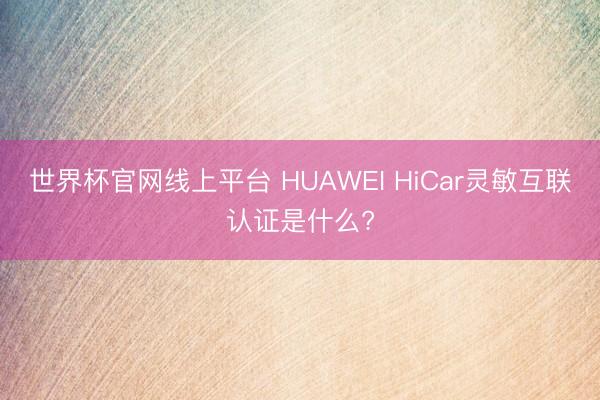 世界杯官网线上平台 HUAWEI HiCar灵敏互联认证是什么?