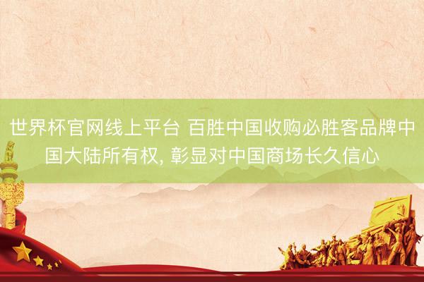 世界杯官网线上平台 百胜中国收购必胜客品牌中国大陆所有权， 彰显对中国商场长久信心