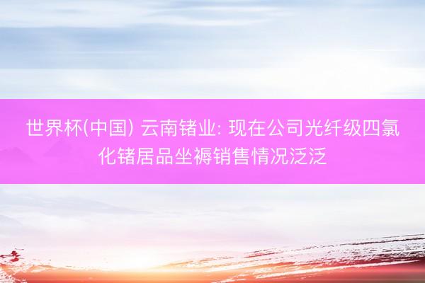 世界杯(中国) 云南锗业: 现在公司光纤级四氯化锗居品坐褥销售情况泛泛