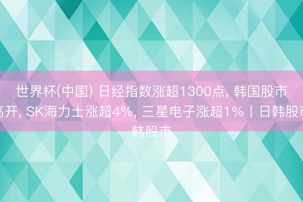 世界杯(中国) 日经指数涨超1300点， 韩国股市高开， SK海力士涨超4%， 三星电子涨超1%丨日韩股市