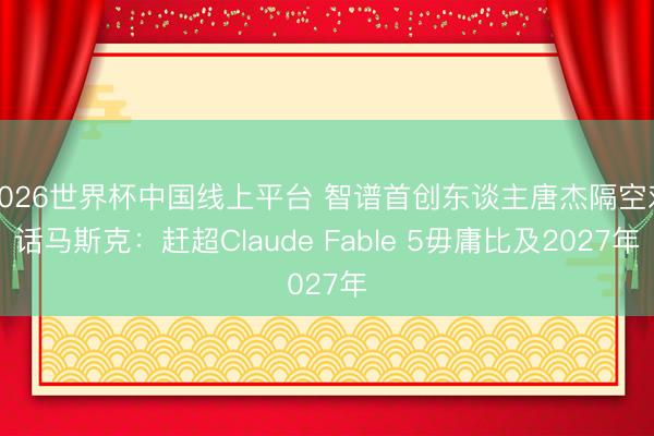 2026世界杯中国线上平台 智谱首创东谈主唐杰隔空对话马斯克:赶超Claude Fable 5毋庸比及2027年