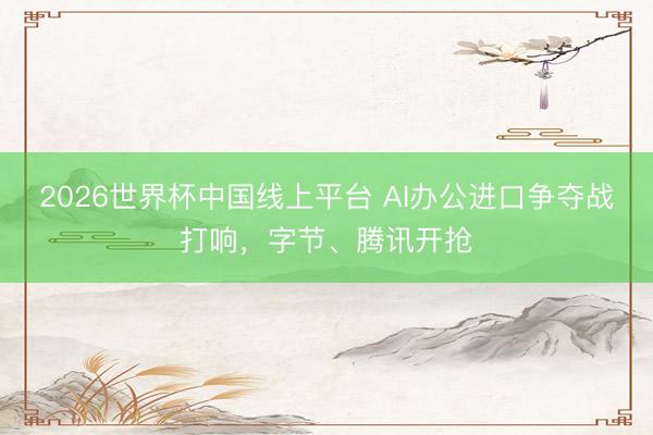 2026世界杯中国线上平台 AI办公进口争夺战打响,字节、腾讯开抢